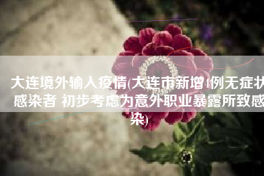 大连境外输入疫情(大连市新增4例无症状感染者 初步考虑为意外职业暴露所致感染)