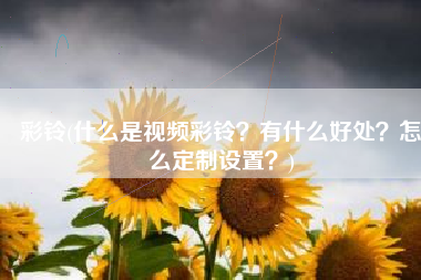 彩铃(什么是视频彩铃？有什么好处？怎么定制设置？)