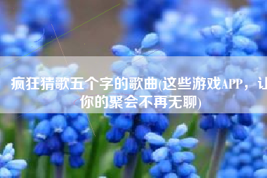 疯狂猜歌五个字的歌曲(这些游戏APP，让你的聚会不再无聊)
