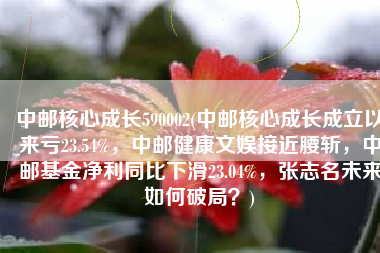 中邮核心成长590002(中邮核心成长成立以来亏23.54%，中邮健康文娱接近腰斩，中邮基金净利同比下滑23.04%，张志名未来如何破局？)