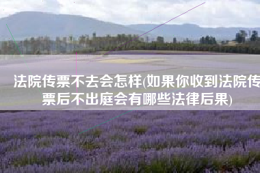 法院传票不去会怎样(如果你收到法院传票后不出庭会有哪些法律后果)