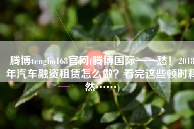 腾博tengbo168官网(腾博国际——愁！2018年汽车融资租赁怎么做？看完这些顿时释然……)