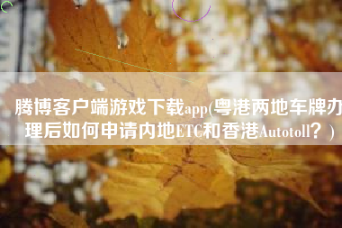 腾博客户端游戏下载app(粤港两地车牌办理后如何申请内地ETC和香港Autotoll？)