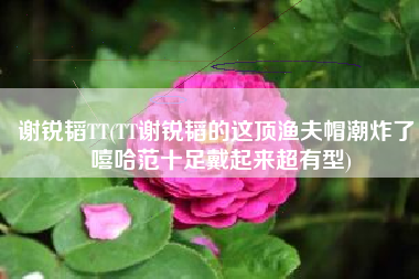 谢锐韬TT(TT谢锐韬的这顶渔夫帽潮炸了 嘻哈范十足戴起来超有型)