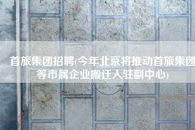 首旅集团招聘(今年北京将推动首旅集团等市属企业搬迁入驻副中心)