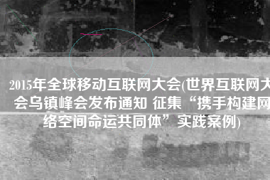 2015年全球移动互联网大会(世界互联网大会乌镇峰会发布通知 征集“携手构建网络空间命运共同体”实践案例)