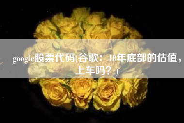 google股票代码(谷歌：10年底部的估值，上车吗？)