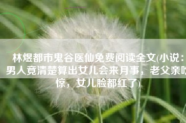 林煜都市鬼谷医仙免费阅读全文(小说：男人竟清楚算出女儿会来月事，老父亲吃惊，女儿脸都红了)