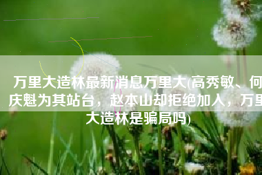万里大造林最新消息万里大(高秀敏、何庆魁为其站台，赵本山却拒绝加入，万里大造林是骗局吗)