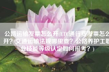 公路运输发票怎么开(ETC通行费发票怎么开？交通运输法规哪里查？公路养护工职业技能等级认定如何报考？)