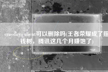 crossfire_client可以删除吗(王者荣耀成了摇钱树，腾讯这几个月赚饱了)