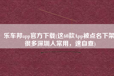 乐车邦app官方下载(这60款App被点名下架！很多深圳人常用，速自查)