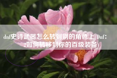 dnf史诗武器怎么转到别的角色上(Dnf：➕12如何转移到你的百级装备)