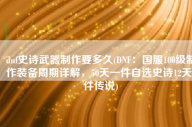 dnf史诗武器制作要多久(DNF：国服100级制作装备周期详解，50天一件自选史诗12天1件传说)