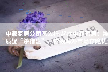 中源家居公司怎么样(起底中源家居：被质疑“杀猪盘”，依赖海外市场存隐忧)
