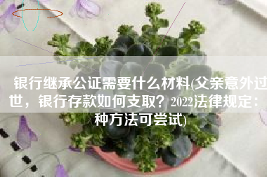 银行继承公证需要什么材料(父亲意外过世，银行存款如何支取？2022法律规定：4种方法可尝试)