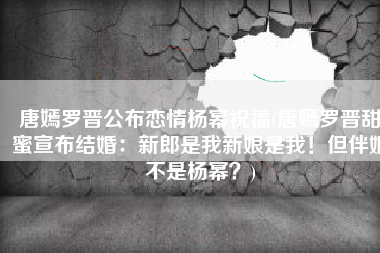唐嫣罗晋公布恋情杨幂祝福(唐嫣罗晋甜蜜宣布结婚：新郎是我新娘是我！但伴娘不是杨幂？)