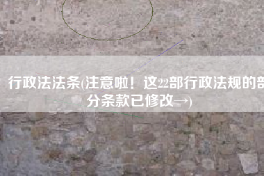行政法法条(注意啦！这22部行政法规的部分条款已修改→)