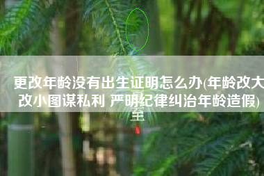 更改年龄没有出生证明怎么办(年龄改大改小图谋私利 严明纪律纠治年龄造假)