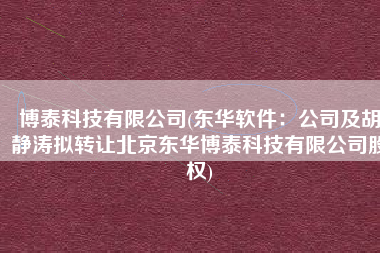 博泰科技有限公司(东华软件：公司及胡静涛拟转让北京东华博泰科技有限公司股权)