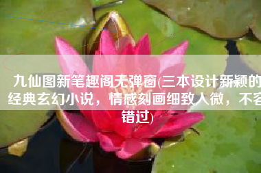 九仙图新笔趣阁无弹窗(三本设计新颖的经典玄幻小说，情感刻画细致入微，不容错过)