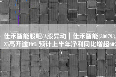 佳禾智能股吧(A股异动｜佳禾智能(300793.SZ)高开逾10% 预计上半年净利同比增超60%)