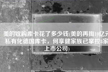 美的收购库卡花了多少钱(美的再掏10亿元私有化德国库卡，何享健家族已掌控8家上市公司)