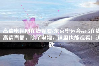 高清电视网在线观看(东京奥运会cctv5在线高清直播，除了电视，这里也能观看！速戳)