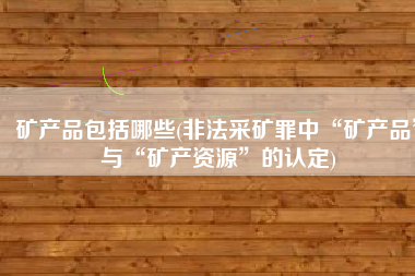 矿产品包括哪些(非法采矿罪中“矿产品”与“矿产资源”的认定)