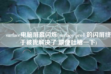 surface电脑屏幕闪烁(surface pro4 的闪屏终于被我解决了 顺便吐槽一下)