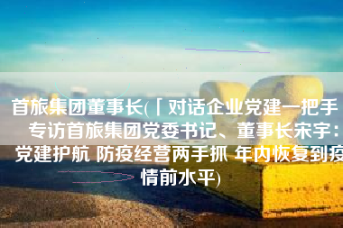 首旅集团董事长(「对话企业党建一把手」 专访首旅集团党委书记、董事长宋宇：党建护航 防疫经营两手抓 年内恢复到疫情前水平)