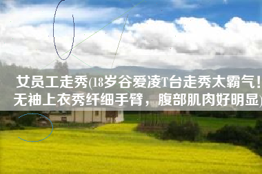 女员工走秀(18岁谷爱凌T台走秀太霸气！无袖上衣秀纤细手臂，腹部肌肉好明显)