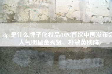 dpc是什么牌子化妆品(DPC首次中国发布会 人气明星金秀贤、朴敏英助阵)