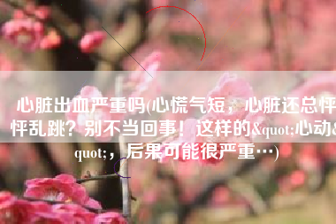 心脏出血严重吗(心慌气短，心脏还总怦怦乱跳？别不当回事！这样的"心动"，后果可能很严重…)