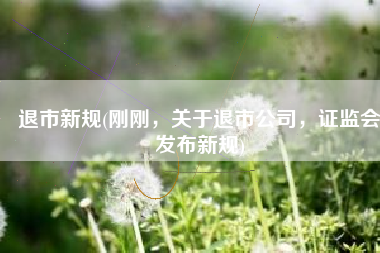 退市新规(刚刚，关于退市公司，证监会发布新规)