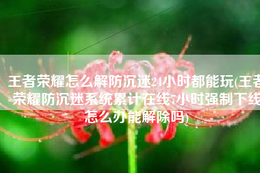 王者荣耀怎么解防沉迷24小时都能玩(王者荣耀防沉迷系统累计在线7小时强制下线怎么办能解除吗)