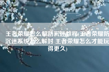 王者荣耀怎么解防沉迷教程(王者荣耀防沉迷系统怎么解封 王者荣耀怎么才能玩得更久)