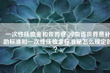 一次性抚恤金和丧葬费(河南省丧葬费补助标准和一次性抚恤金标准是怎么规定的？)