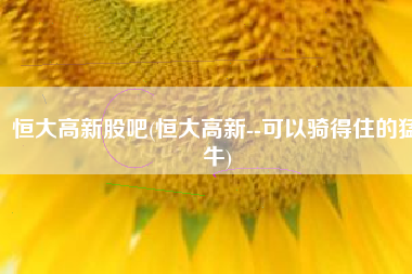恒大高新股吧(恒大高新--可以骑得住的猛牛)