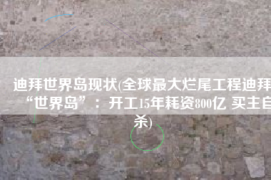 迪拜世界岛现状(全球最大烂尾工程迪拜“世界岛”：开工15年耗资800亿 买主自杀)