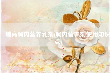 瑞高肠内营养乳剂(肠内营养剂使用知识点)