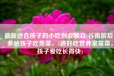 最新适合孩子的小吃创业项目(谷雨前后，多给孩子吃蒸菜，5道好吃营养家常菜，孩子爱吃长得快)
