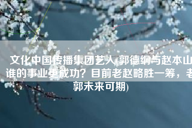 文化中国传播集团艺人(郭德纲与赵本山谁的事业更成功？目前老赵略胜一筹，老郭未来可期)