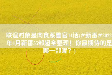 联谊对象是肉食系警官14话(#新番#2022年4月新番55部超全整理！你最期待的是哪一部呢？)