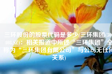 三环股份的股票代码是多少(三环集团(300408.SZ)：相关报道中所述“三环集团”全称为“三环集团有限公司”与公司无任何关系)