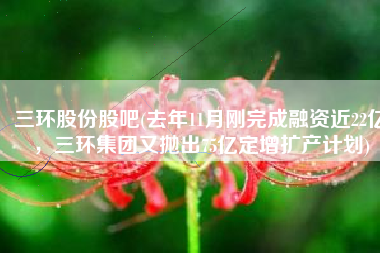 三环股份股吧(去年11月刚完成融资近22亿，三环集团又抛出75亿定增扩产计划)
