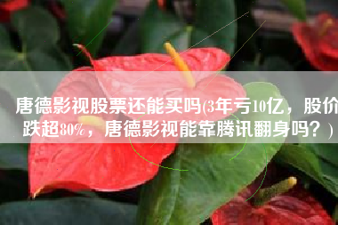 唐德影视股票还能买吗(3年亏10亿，股价跌超80%，唐德影视能靠腾讯翻身吗？)