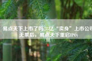 易点天下上市了吗(35亿“卖身”上市公司无果后，易点天下重启IPO)