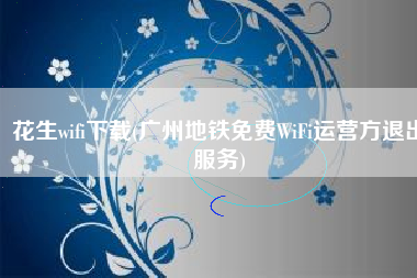 花生wifi下载(广州地铁免费WiFi运营方退出服务)