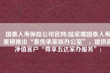 国泰人寿保险公司官网(陆家嘴国泰人寿重磅推出“泰传承家族办公室”，提供高净值客户“尊享五达家办服务”)